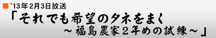 '13年2月3日「それでも希望のタネをまく〜福島農家2年めの試練〜」