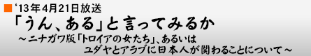 '13年4月21日「うん、ある」と言ってみるか 〜ニナガワ版「トロイアの女たち」、あるいは ユダヤとアラブに日本人が関わることについて〜