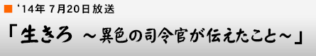 '14年7月20日「生きろ〜異色の司令官が伝えたこと〜」