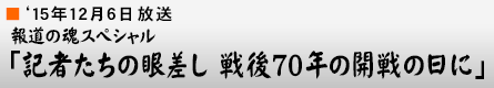 '15年12月6日 報道の魂スペシャル「記者たちの眼差し 戦後70年の開戦の日に」
